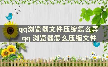 qq浏览器文件压缩怎么弄 qq 浏览器怎么压缩文件